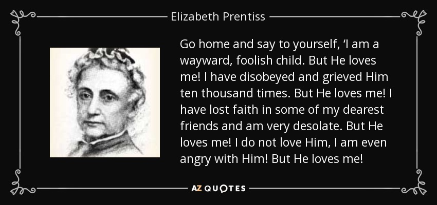 Go home and say to yourself, ‘I am a wayward, foolish child. But He loves me! I have disobeyed and grieved Him ten thousand times. But He loves me! I have lost faith in some of my dearest friends and am very desolate. But He loves me! I do not love Him, I am even angry with Him! But He loves me! - Elizabeth Prentiss