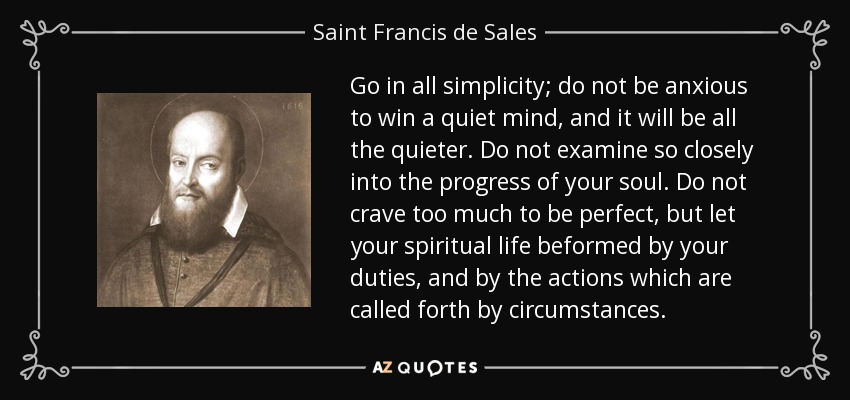 Go in all simplicity; do not be anxious to win a quiet mind, and it will be all the quieter. Do not examine so closely into the progress of your soul. Do not crave too much to be perfect, but let your spiritual life beformed by your duties, and by the actions which are called forth by circumstances. - Saint Francis de Sales