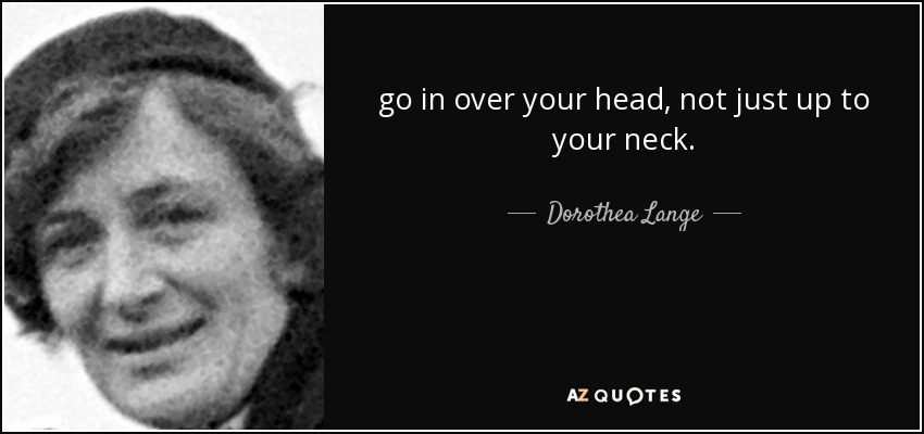 go in over your head, not just up to your neck. - Dorothea Lange