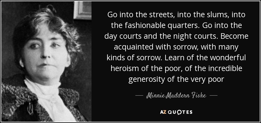 Go into the streets, into the slums, into the fashionable quarters. Go into the day courts and the night courts. Become acquainted with sorrow, with many kinds of sorrow. Learn of the wonderful heroism of the poor, of the incredible generosity of the very poor - Minnie Maddern Fiske