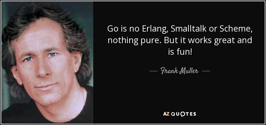 Go is no Erlang, Smalltalk or Scheme, nothing pure. But it works great and is fun! - Frank Muller