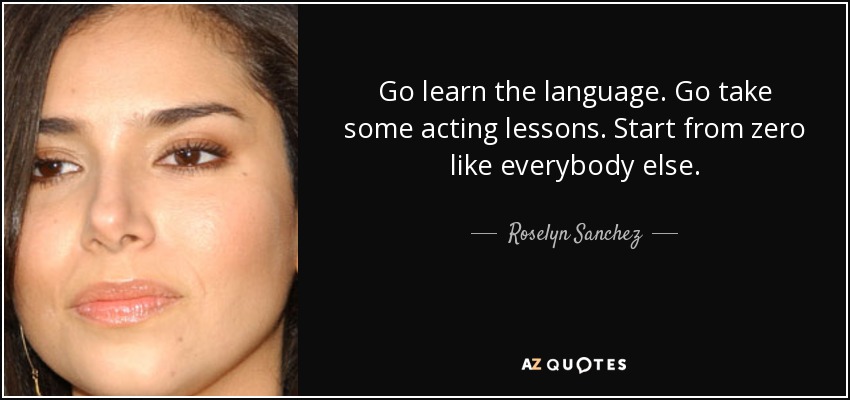 Go learn the language. Go take some acting lessons. Start from zero like everybody else. - Roselyn Sanchez