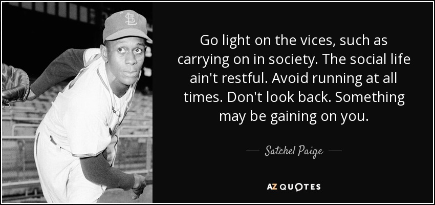 Go light on the vices, such as carrying on in society. The social life ain't restful. Avoid running at all times. Don't look back. Something may be gaining on you. - Satchel Paige