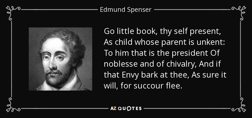 Go little book, thy self present, As child whose parent is unkent: To him that is the president Of noblesse and of chivalry, And if that Envy bark at thee, As sure it will, for succour flee. - Edmund Spenser