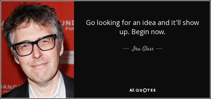 Go looking for an idea and it'll show up. Begin now. - Ira Glass