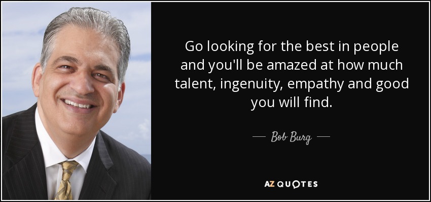 Go looking for the best in people and you'll be amazed at how much talent, ingenuity, empathy and good you will find. - Bob Burg