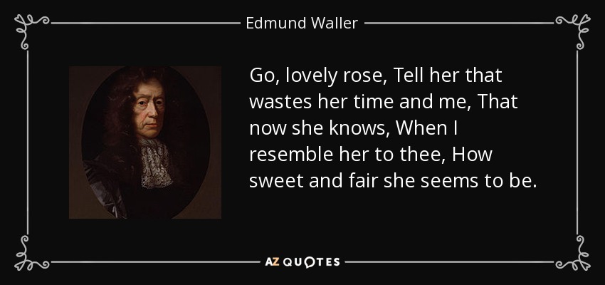 Go, lovely rose, Tell her that wastes her time and me, That now she knows, When I resemble her to thee, How sweet and fair she seems to be. - Edmund Waller