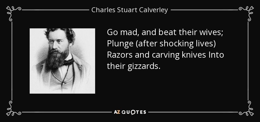 Go mad, and beat their wives; Plunge (after shocking lives) Razors and carving knives Into their gizzards. - Charles Stuart Calverley