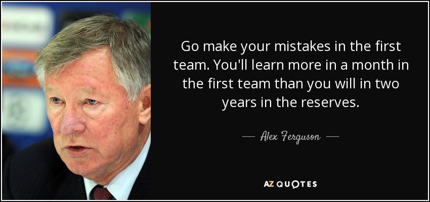 Go make your mistakes in the first team. You'll learn more in a month in the first team than you will in two years in the reserves. - Alex Ferguson