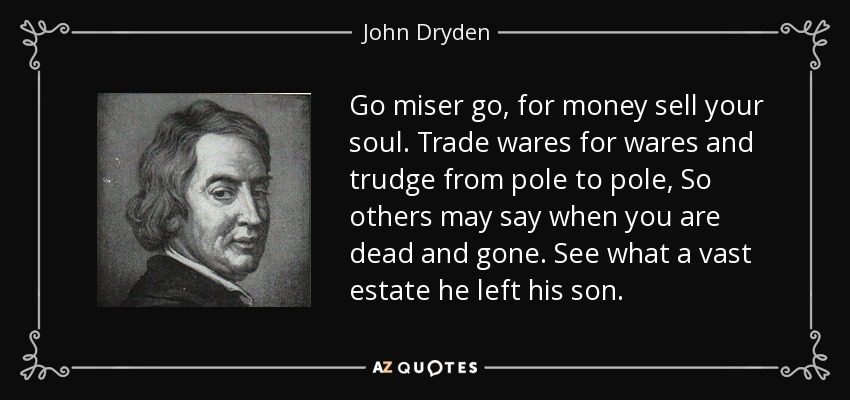 Go miser go, for money sell your soul. Trade wares for wares and trudge from pole to pole, So others may say when you are dead and gone. See what a vast estate he left his son. - John Dryden