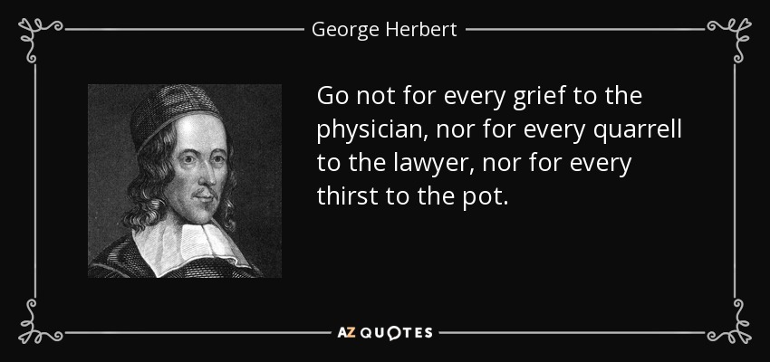Go not for every grief to the physician, nor for every quarrell to the lawyer, nor for every thirst to the pot. - George Herbert