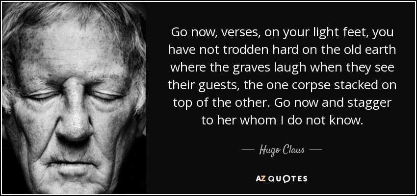 Go now, verses, on your light feet, you have not trodden hard on the old earth where the graves laugh when they see their guests, the one corpse stacked on top of the other. Go now and stagger to her whom I do not know. - Hugo Claus