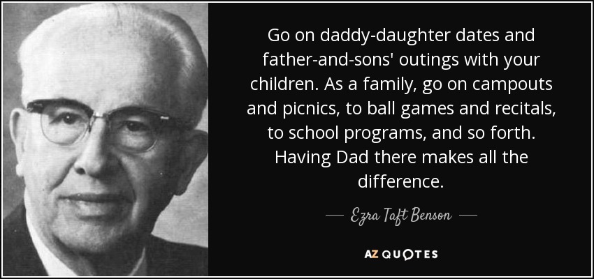 Go on daddy-daughter dates and father-and-sons' outings with your children. As a family, go on campouts and picnics, to ball games and recitals, to school programs, and so forth. Having Dad there makes all the difference. - Ezra Taft Benson