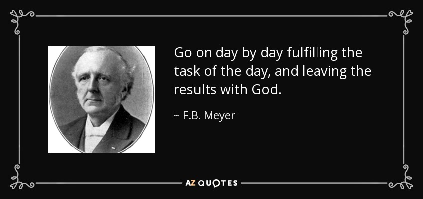Go on day by day fulfilling the task of the day, and leaving the results with God. - F.B. Meyer