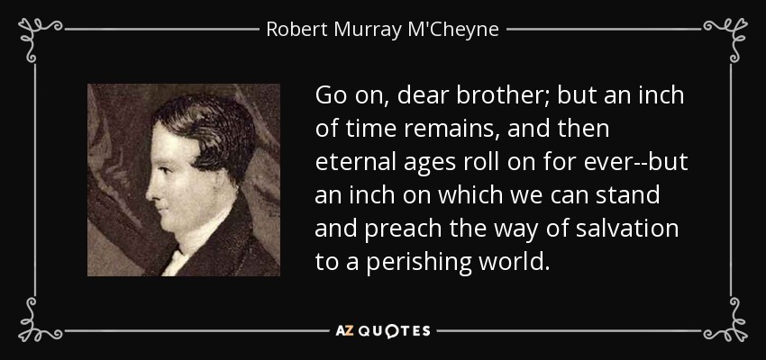 Go on, dear brother; but an inch of time remains, and then eternal ages roll on for ever--but an inch on which we can stand and preach the way of salvation to a perishing world. - Robert Murray M'Cheyne