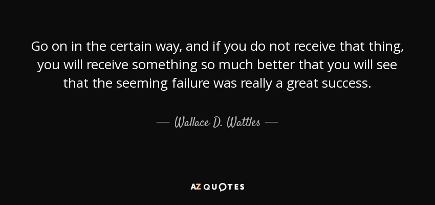 Go on in the certain way, and if you do not receive that thing, you will receive something so much better that you will see that the seeming failure was really a great success. - Wallace D. Wattles