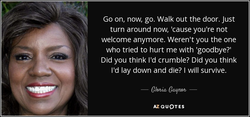 Go on, now, go. Walk out the door. Just turn around now, 'cause you're not welcome anymore. Weren't you the one who tried to hurt me with 'goodbye?' Did you think I'd crumble? Did you think I'd lay down and die? I will survive. - Gloria Gaynor