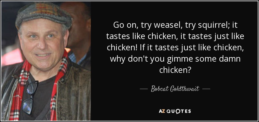 Go on, try weasel, try squirrel; it tastes like chicken, it tastes just like chicken! If it tastes just like chicken, why don't you gimme some damn chicken? - Bobcat Goldthwait