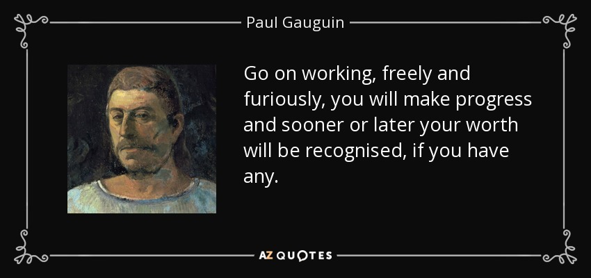 Go on working, freely and furiously, you will make progress and sooner or later your worth will be recognised, if you have any. - Paul Gauguin