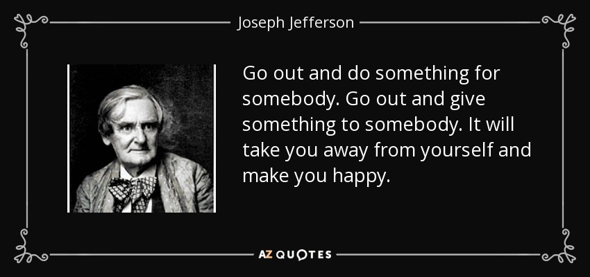 Go out and do something for somebody. Go out and give something to somebody. It will take you away from yourself and make you happy. - Joseph Jefferson