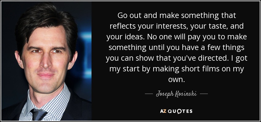 Go out and make something that reflects your interests, your taste, and your ideas. No one will pay you to make something until you have a few things you can show that you've directed. I got my start by making short films on my own. - Joseph Kosinski