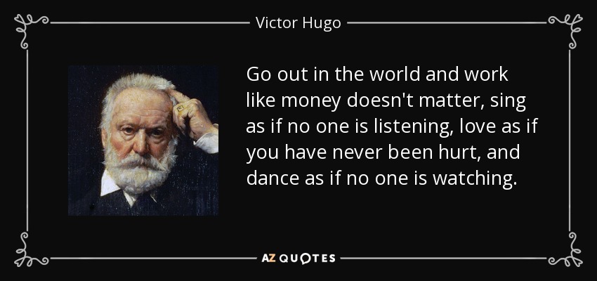 Go out in the world and work like money doesn't matter, sing as if no one is listening, love as if you have never been hurt, and dance as if no one is watching. - Victor Hugo