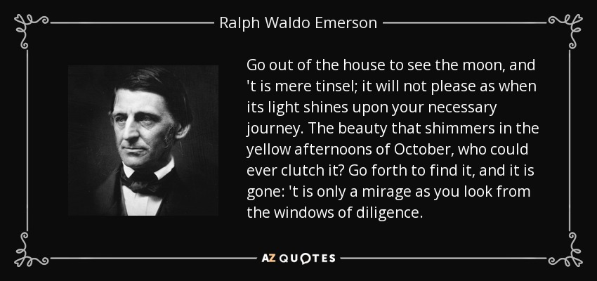 Go out of the house to see the moon, and 't is mere tinsel; it will not please as when its light shines upon your necessary journey. The beauty that shimmers in the yellow afternoons of October, who could ever clutch it? Go forth to find it, and it is gone: 't is only a mirage as you look from the windows of diligence. - Ralph Waldo Emerson