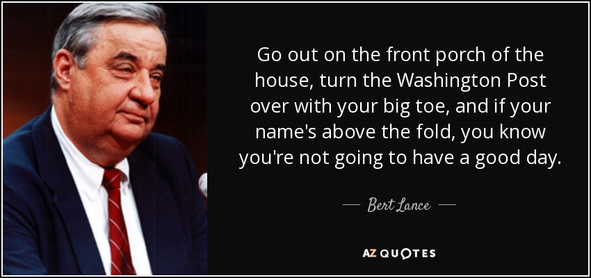 Go out on the front porch of the house, turn the Washington Post over with your big toe, and if your name's above the fold, you know you're not going to have a good day. - Bert Lance
