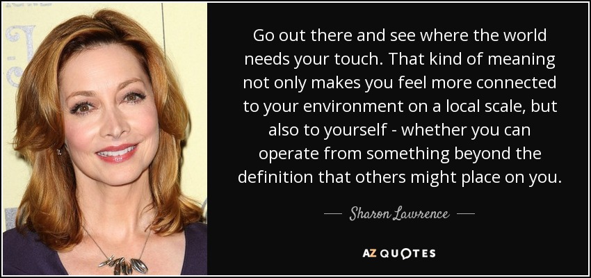 Go out there and see where the world needs your touch. That kind of meaning not only makes you feel more connected to your environment on a local scale, but also to yourself - whether you can operate from something beyond the definition that others might place on you. - Sharon Lawrence
