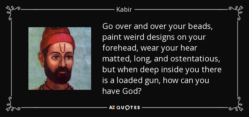 Go over and over your beads, paint weird designs on your forehead, wear your hear matted, long, and ostentatious, but when deep inside you there is a loaded gun, how can you have God? - Kabir