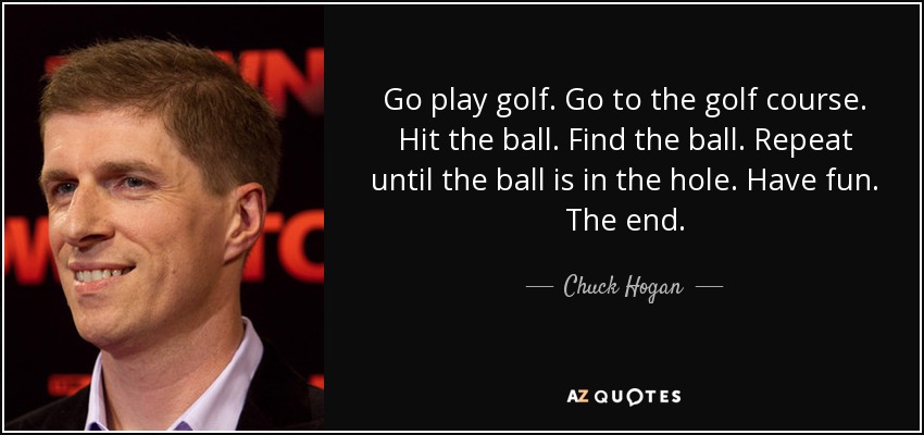 Go play golf. Go to the golf course. Hit the ball. Find the ball. Repeat until the ball is in the hole. Have fun. The end. - Chuck Hogan