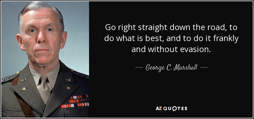 Go right straight down the road, to do what is best, and to do it frankly and without evasion. - George C. Marshall