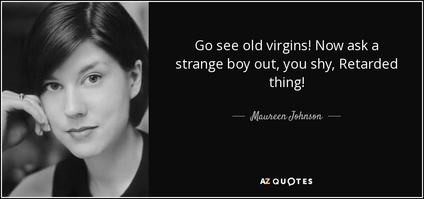 Go see old virgins! Now ask a strange boy out, you shy, Retarded thing! - Maureen Johnson