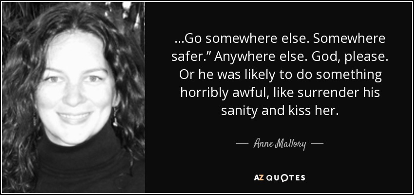 ...Go somewhere else. Somewhere safer.” Anywhere else. God, please. Or he was likely to do something horribly awful, like surrender his sanity and kiss her. - Anne Mallory