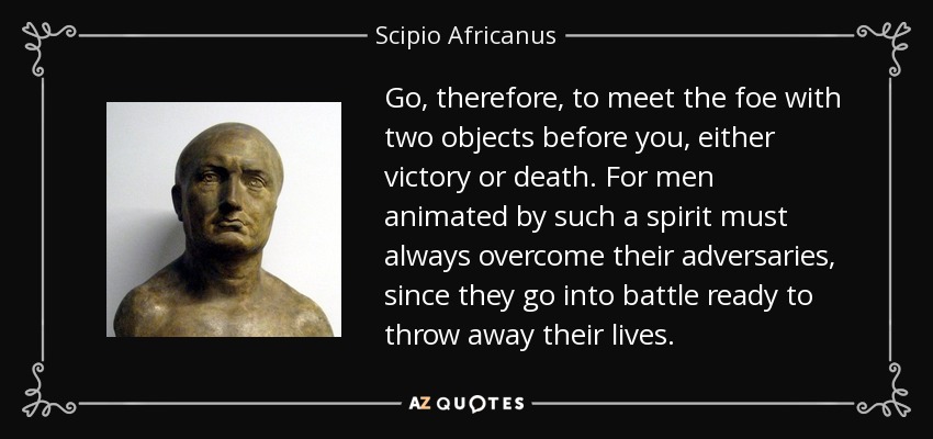 Go, therefore, to meet the foe with two objects before you, either victory or death. For men animated by such a spirit must always overcome their adversaries, since they go into battle ready to throw away their lives. - Scipio Africanus