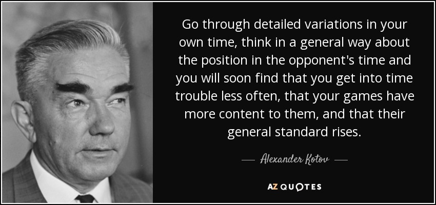 Go through detailed variations in your own time, think in a general way about the position in the opponent's time and you will soon find that you get into time trouble less often, that your games have more content to them, and that their general standard rises. - Alexander Kotov