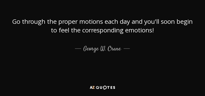 Go through the proper motions each day and you'll soon begin to feel the corresponding emotions! - George W. Crane