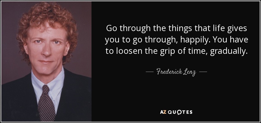 Go through the things that life gives you to go through, happily. You have to loosen the grip of time, gradually. - Frederick Lenz