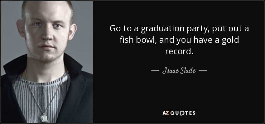 Go to a graduation party, put out a fish bowl, and you have a gold record. - Isaac Slade