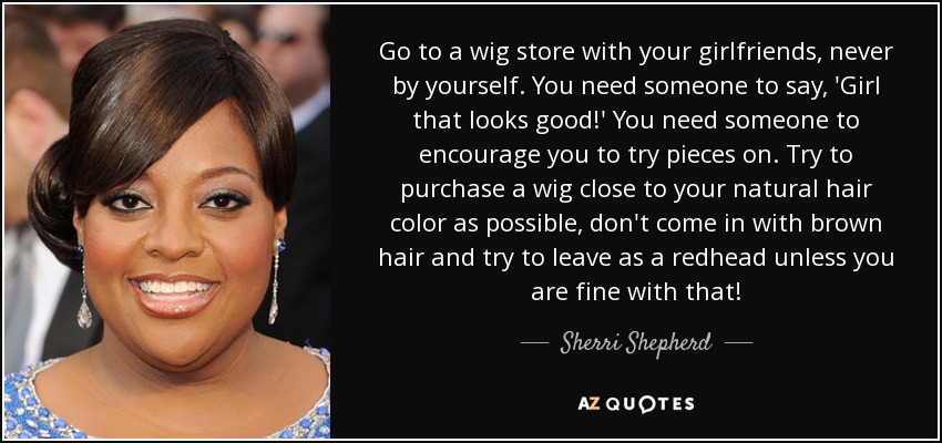 Go to a wig store with your girlfriends, never by yourself. You need someone to say, 'Girl that looks good!' You need someone to encourage you to try pieces on. Try to purchase a wig close to your natural hair color as possible, don't come in with brown hair and try to leave as a redhead unless you are fine with that! - Sherri Shepherd