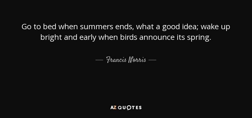 Go to bed when summers ends, what a good idea; wake up bright and early when birds announce its spring. - Francis Norris, 1st Earl of Berkshire