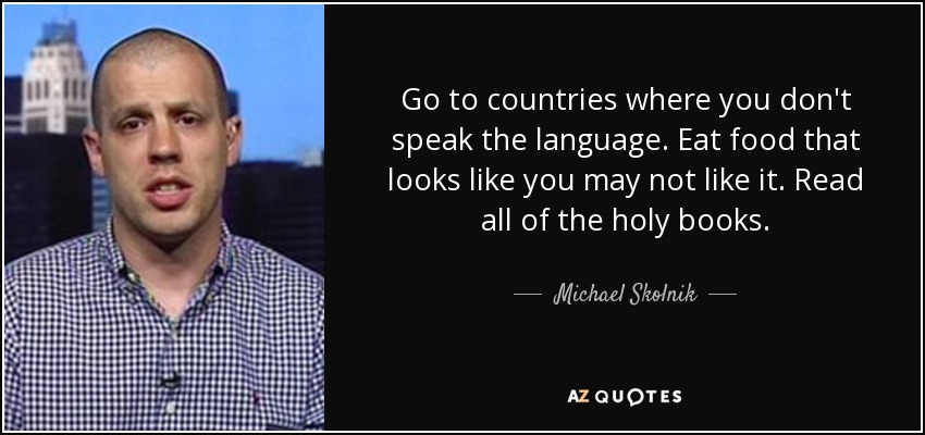 Go to countries where you don't speak the language. Eat food that looks like you may not like it. Read all of the holy books. - Michael Skolnik