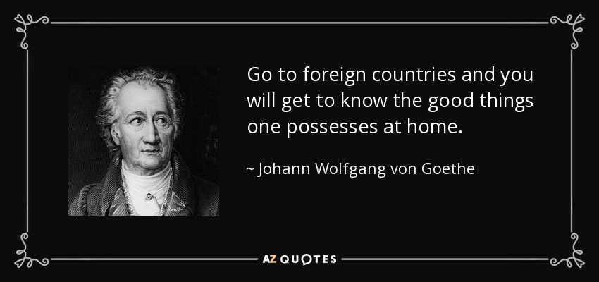 Go to foreign countries and you will get to know the good things one possesses at home. - Johann Wolfgang von Goethe