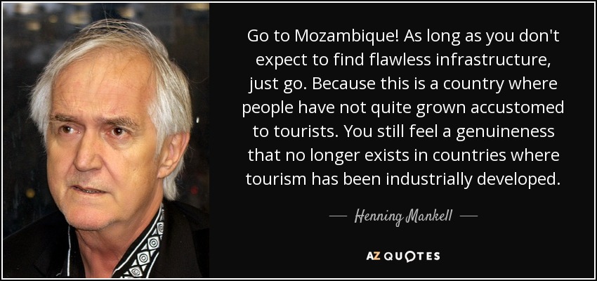 Go to Mozambique! As long as you don't expect to find flawless infrastructure, just go. Because this is a country where people have not quite grown accustomed to tourists. You still feel a genuineness that no longer exists in countries where tourism has been industrially developed. - Henning Mankell