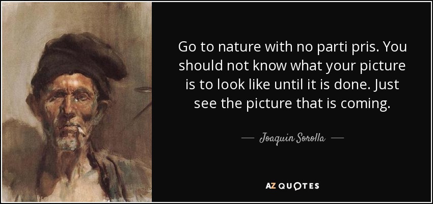 Go to nature with no parti pris. You should not know what your picture is to look like until it is done. Just see the picture that is coming. - Joaquin Sorolla
