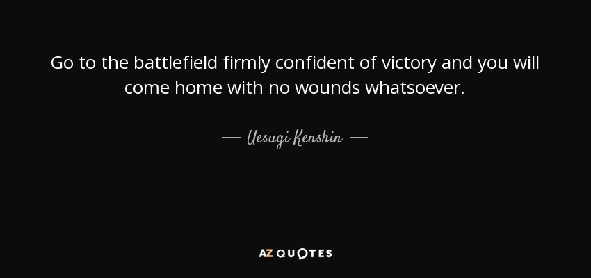 Go to the battlefield firmly confident of victory and you will come home with no wounds whatsoever. - Uesugi Kenshin
