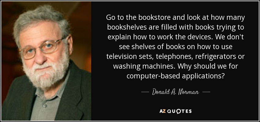 Go to the bookstore and look at how many bookshelves are filled with books trying to explain how to work the devices. We don't see shelves of books on how to use television sets, telephones, refrigerators or washing machines. Why should we for computer-based applications? - Donald A. Norman