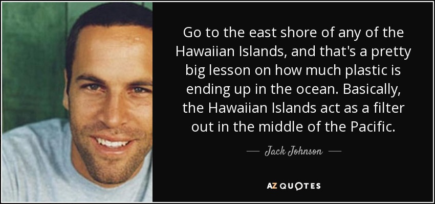 Go to the east shore of any of the Hawaiian Islands, and that's a pretty big lesson on how much plastic is ending up in the ocean. Basically, the Hawaiian Islands act as a filter out in the middle of the Pacific. - Jack Johnson