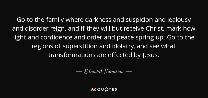 Go to the family where darkness and suspicion and jealousy and disorder reign, and if they will but receive Christ, mark how light and confidence and order and peace spring up. Go to the regions of superstition and idolatry, and see what transformations are effected by Jesus. - Edward Thomson
