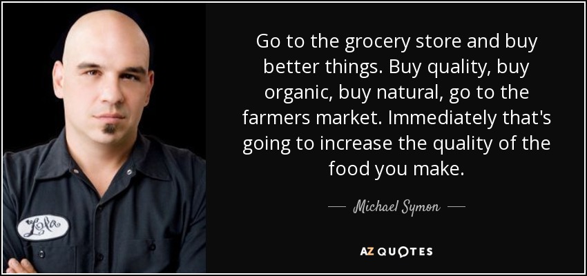 Go to the grocery store and buy better things. Buy quality, buy organic, buy natural, go to the farmers market. Immediately that's going to increase the quality of the food you make. - Michael Symon